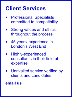 Client Services •	Professional Specialists committed to compatibility •	Strong values and ethics, throughout the process •	45 years' experience in London’s West End •	Highly-experienced consultants in their field of expertise •	Unrivalled service verified by clients and candidates email us