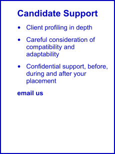 Candidate Support •	Client profiling in depth •	Careful consideration of compatibility and adaptability •	Confidential support, before, during and after your placement email us