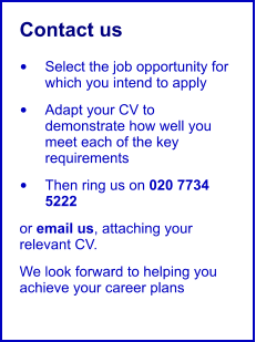 Contact us us •	Select the job opportunity for which you intend to apply •	Adapt your CV to demonstrate how well you meet each of the key requirements •	Then ring us on 020 7734 5222 or email us, attaching your relevant CV. We look forward to helping you achieve your career plans