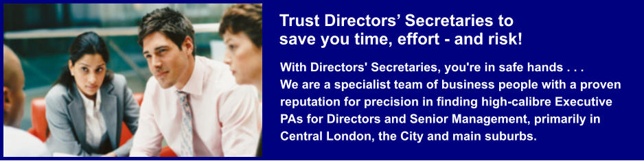 Trust Directors’ Secretaries tosave you time, effort - and risk! With Directors' Secretaries, you're in safe hands . . .We are a specialist team of business people with a proven reputation for precision in finding high-calibre Executive PAs for Directors and Senior Management, primarily in Central London, the City and main suburbs.